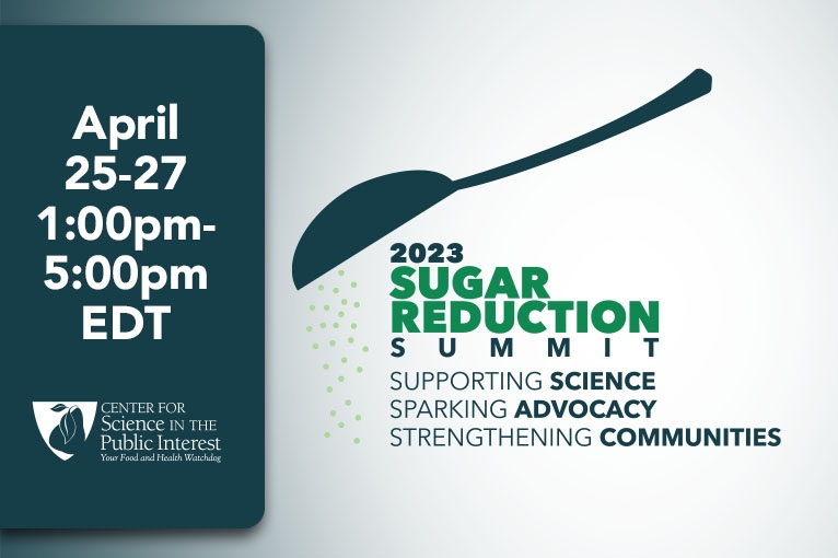 2023 Sugar Reduction Summit: Supporting science, sparking advocacy, strengthening communities. April 25-27, 1pm-5pm ET. Questions? Email sugarsummit2023@cspinet.org.